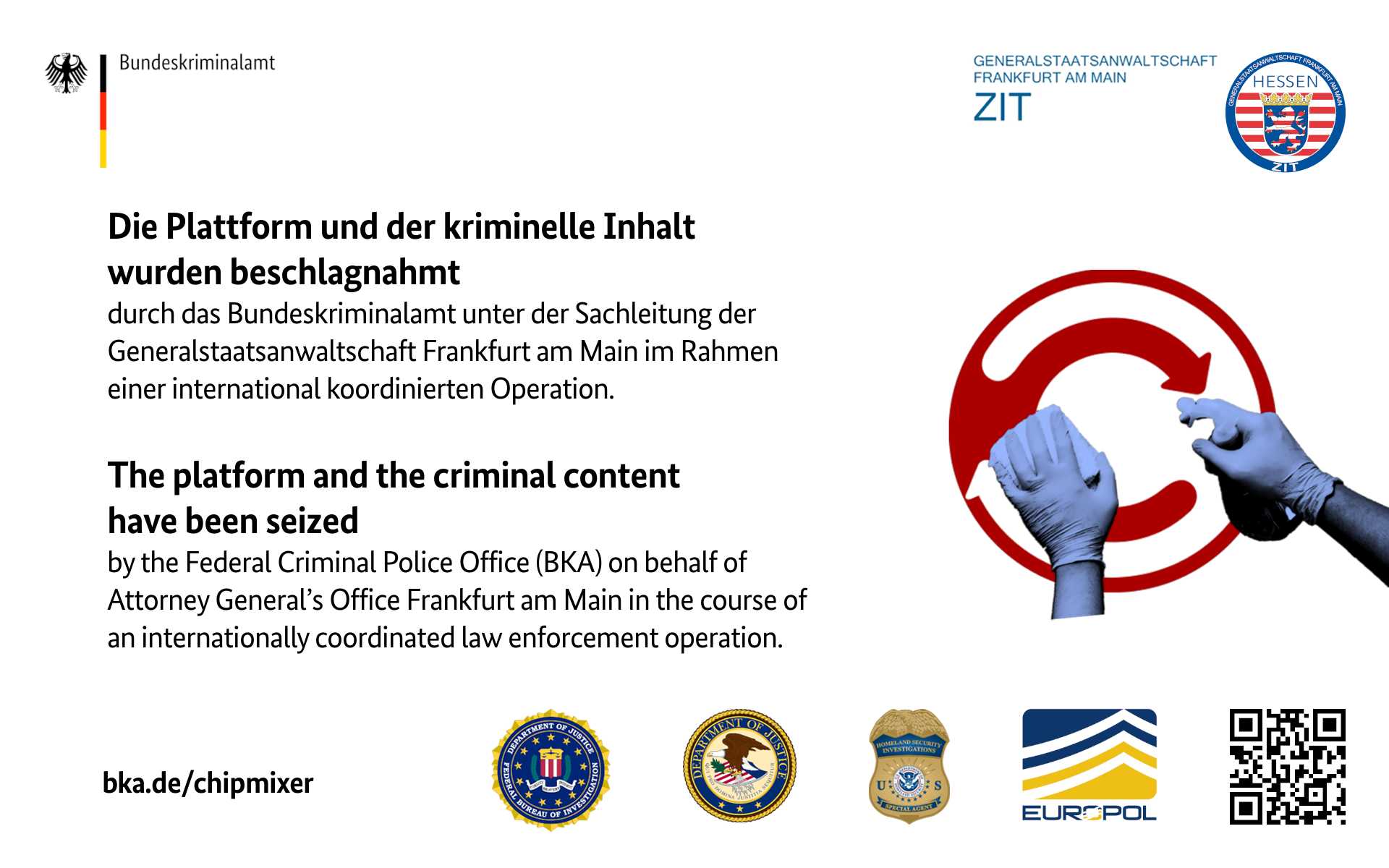 Die Plattform und der kriminelle Inhalt wurden beschlagnahmt
            durch das Bundeskriminalamt unter Sachleitung der
            Generastaatsanwaltschaft Frankfurt am Main
            im Rahmen einer international koordinierten Operation.
            The platform and the criminal content have been seized
            by the Federal Criminal Police Office (BKA) on behalf of
            Attoney General's Office in Frankfurt am Main
            in the course of an internationally coordinated law enforcement operation.